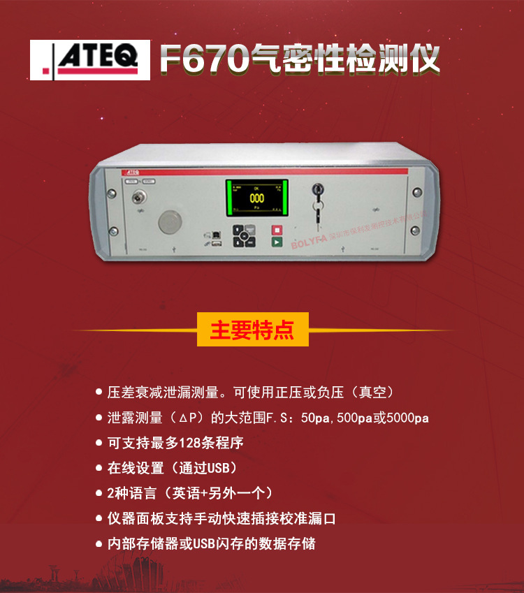 ATEQ F670氣密性防水泄漏測(cè)試儀器主要特點(diǎn)：壓差衰減泄漏測(cè)量，可使用正壓或負(fù)壓（真空）。泄漏測(cè)量（△P）的大范圍F.S:50pa、500pa、5000pa。可支持最大128種程序。在線設(shè)置（通過(guò)USB）。2種語(yǔ)言（英語(yǔ)+另外一種）。儀器面板支持手動(dòng)快速插接校準(zhǔn)漏口。內(nèi)部存儲(chǔ)或USB閃存的數(shù)據(jù)存儲(chǔ)。