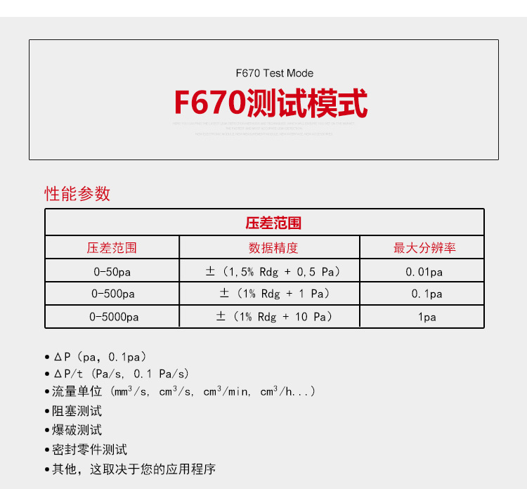 ATEQ F670氣密性防水泄漏測(cè)試儀器測(cè)試模式，性能參數(shù)，壓差范圍0-50pa，數(shù)據(jù)精度±（1.5%Rdg+0.5pa），最大分辨率0.01pa；壓差范圍0-500pa，數(shù)據(jù)精度±（1%Rdg+1pa），最大分辨率0.1pa；壓差范圍0-5000pa，數(shù)據(jù)精度±（1%Rdg+10pa），最大分辨率1pa；△P（pa，0.1pa）；△P/t（pa/s,0.1pa/s）;流量單位（mm3/s，cm3/s，cm3/min，cm3/h......）;阻塞測(cè)試；爆破測(cè)試；密封零件測(cè)試；其他，這取決于您的應(yīng)用程序